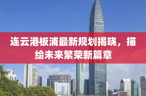 連云港板浦最新規(guī)劃揭曉，描繪未來繁榮新篇章