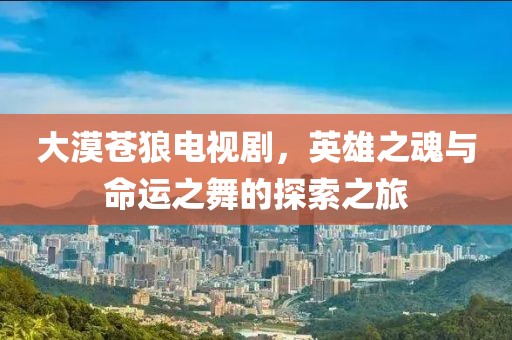 大漠蒼狼電視劇，英雄之魂與命運之舞的探索之旅