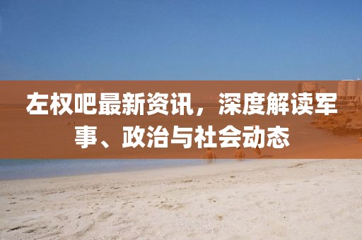 左權(quán)吧最新資訊，深度解讀軍事、政治與社會動態(tài)