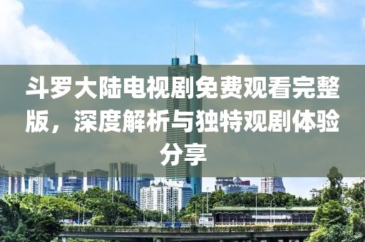 斗羅大陸電視劇免費(fèi)觀看完整版，深度解析與獨(dú)特觀劇體驗(yàn)分享