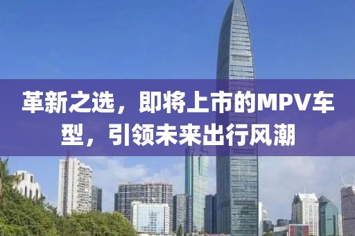 革新之選，即將上市的MPV車型，引領未來出行風潮