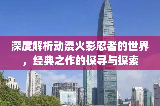 深度解析動漫火影忍者的世界，經(jīng)典之作的探尋與探索