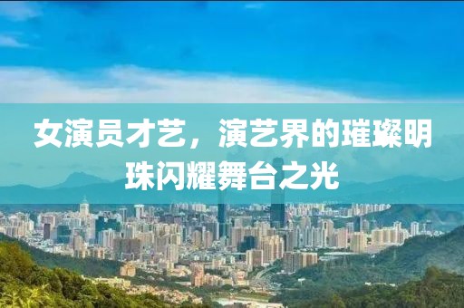 女演員才藝，演藝界的璀璨明珠閃耀舞臺之光