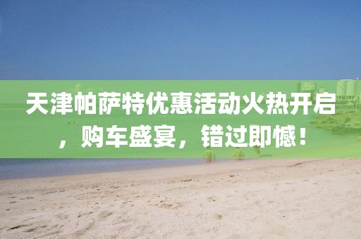 天津帕薩特優(yōu)惠活動火熱開啟，購車盛宴，錯過即憾！
