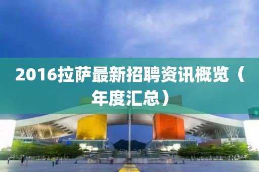 2016拉薩最新招聘資訊概覽（年度匯總）