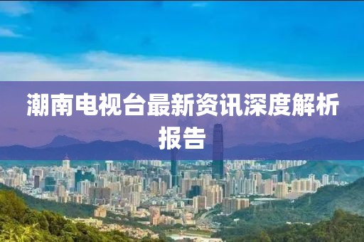 潮南電視臺(tái)最新資訊深度解析報(bào)告