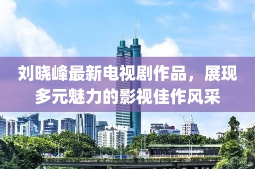 劉曉峰最新電視劇作品，展現(xiàn)多元魅力的影視佳作風(fēng)采