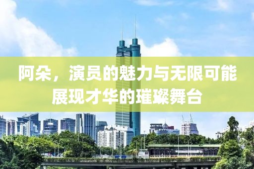 阿朵，演員的魅力與無限可能展現(xiàn)才華的璀璨舞臺