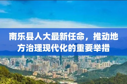 南樂縣人大最新任命，推動(dòng)地方治理現(xiàn)代化的重要舉措