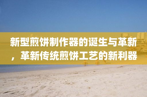 新型煎餅制作器的誕生與革新，革新傳統(tǒng)煎餅工藝的新利器