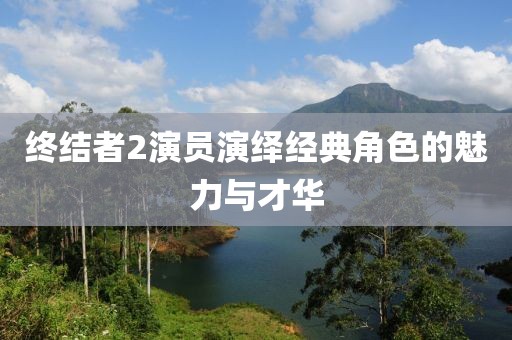終結(jié)者2演員演繹經(jīng)典角色的魅力與才華