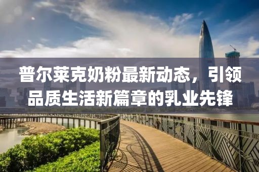 普爾萊克奶粉最新動態(tài)，引領(lǐng)品質(zhì)生活新篇章的乳業(yè)先鋒