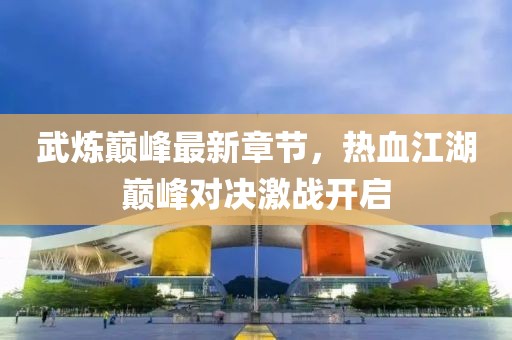 武煉巔峰最新章節(jié)，熱血江湖巔峰對(duì)決激戰(zhàn)開(kāi)啟