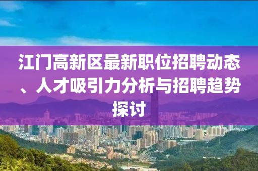 江門高新區(qū)最新職位招聘動態(tài)、人才吸引力分析與招聘趨勢探討