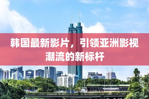 韓國(guó)最新影片，引領(lǐng)亞洲影視潮流的新標(biāo)桿