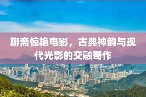 聊齋驚艷電影，古典神韻與現(xiàn)代光影的交融奇作