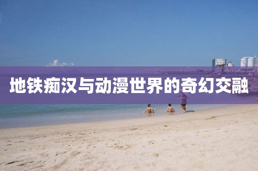 地鐵癡漢與動漫世界的奇幻交融