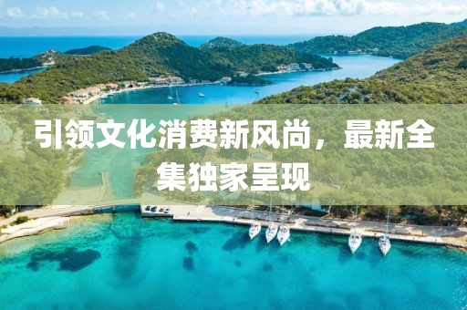 引領(lǐng)文化消費(fèi)新風(fēng)尚，最新全集獨(dú)家呈現(xiàn)