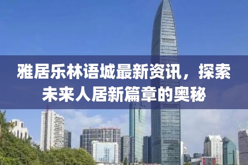 雅居樂林語城最新資訊，探索未來人居新篇章的奧秘