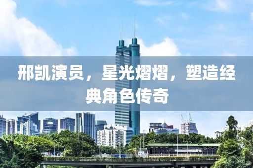 邢凱演員，星光熠熠，塑造經(jīng)典角色傳奇