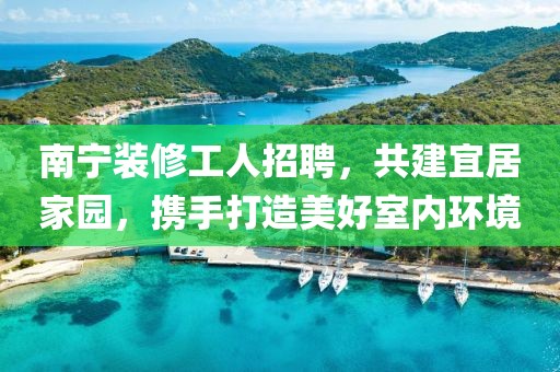 南寧裝修工人招聘，共建宜居家園，攜手打造美好室內(nèi)環(huán)境