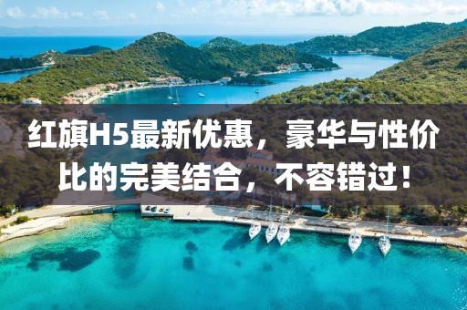 紅旗H5最新優(yōu)惠，豪華與性價(jià)比的完美結(jié)合，不容錯(cuò)過！