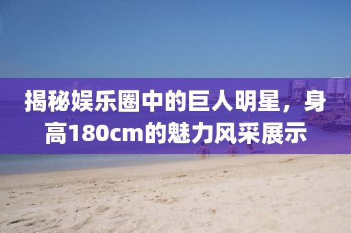 揭秘娛樂圈中的巨人明星，身高180cm的魅力風(fēng)采展示