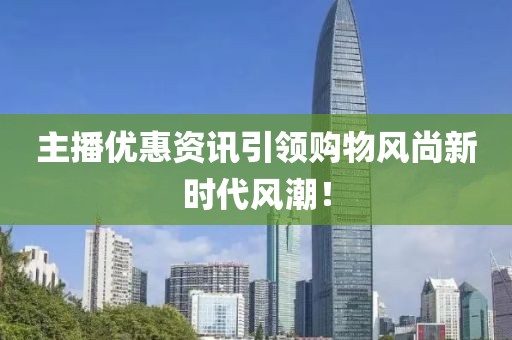 主播優(yōu)惠資訊引領(lǐng)購物風(fēng)尚新時代風(fēng)潮！