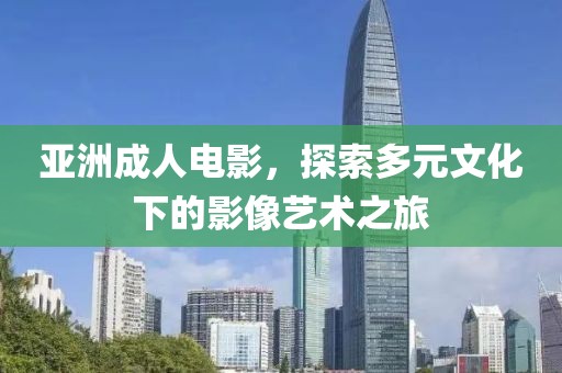 亞洲成人電影，探索多元文化下的影像藝術之旅