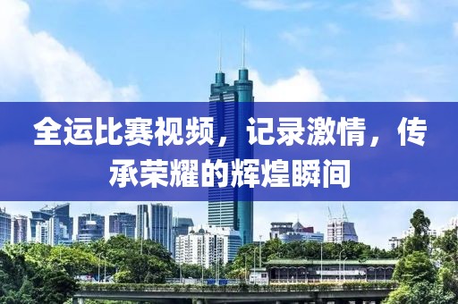 全運比賽視頻，記錄激情，傳承榮耀的輝煌瞬間