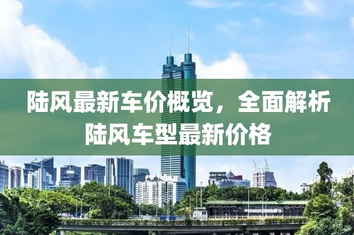 陸風(fēng)最新車價(jià)概覽，全面解析陸風(fēng)車型最新價(jià)格