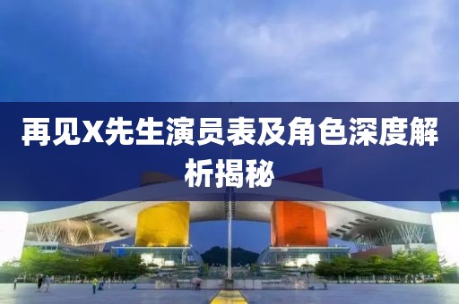 再見X先生演員表及角色深度解析揭秘