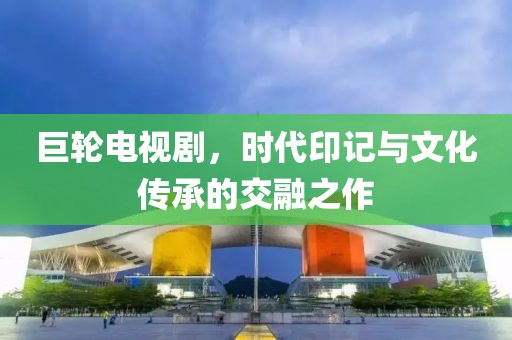 巨輪電視劇，時代印記與文化傳承的交融之作