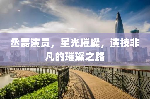 丞磊演員，星光璀璨，演技非凡的璀璨之路