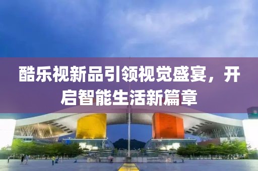 酷樂(lè)視新品引領(lǐng)視覺(jué)盛宴，開(kāi)啟智能生活新篇章