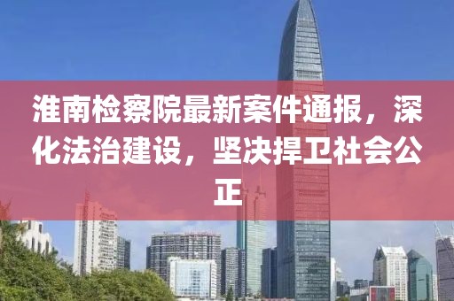 淮南檢察院最新案件通報，深化法治建設(shè)，堅決捍衛(wèi)社會公正