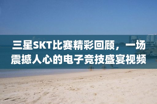 三星SKT比賽精彩回顧，一場震撼人心的電子競技盛宴視頻
