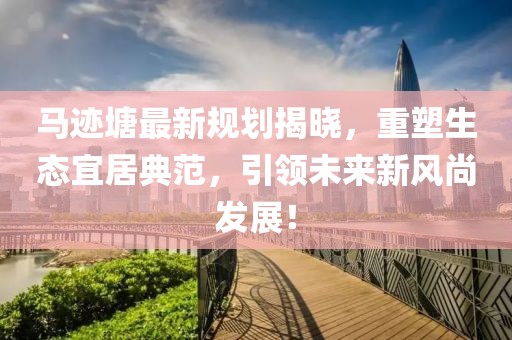 馬跡塘最新規(guī)劃揭曉，重塑生態(tài)宜居典范，引領(lǐng)未來新風(fēng)尚發(fā)展！