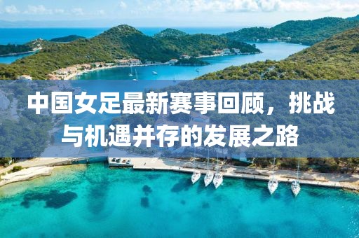 中國女足最新賽事回顧，挑戰(zhàn)與機(jī)遇并存的發(fā)展之路