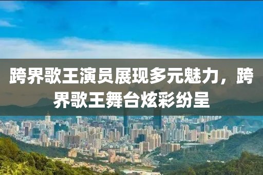 跨界歌王演員展現(xiàn)多元魅力，跨界歌王舞臺炫彩紛呈