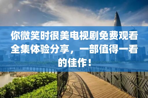 你微笑時很美電視劇免費觀看全集體驗分享，一部值得一看的佳作！