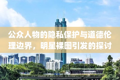 公眾人物的隱私保護(hù)與道德倫理邊界，明星裸圖引發(fā)的探討