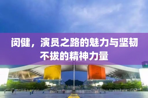 閔健，演員之路的魅力與堅韌不拔的精神力量