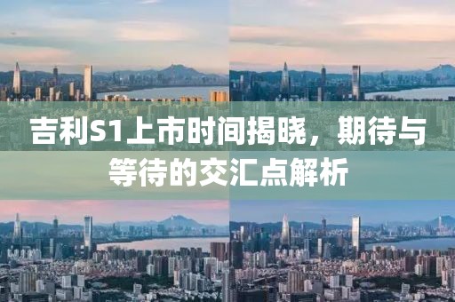 吉利S1上市時間揭曉，期待與等待的交匯點解析