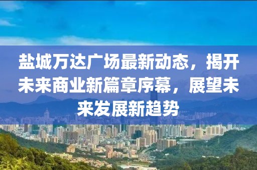鹽城萬(wàn)達(dá)廣場(chǎng)最新動(dòng)態(tài)，揭開(kāi)未來(lái)商業(yè)新篇章序幕，展望未來(lái)發(fā)展新趨勢(shì)