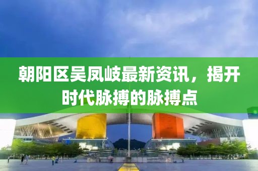 朝陽(yáng)區(qū)吳鳳岐最新資訊，揭開(kāi)時(shí)代脈搏的脈搏點(diǎn)