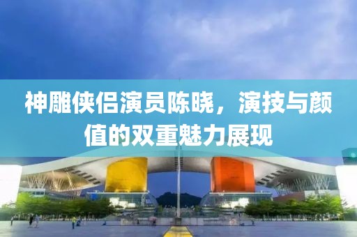 神雕俠侶演員陳曉，演技與顏值的雙重魅力展現(xiàn)