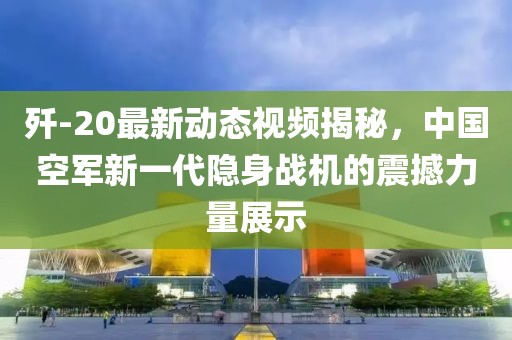 殲-20最新動(dòng)態(tài)視頻揭秘，中國(guó)空軍新一代隱身戰(zhàn)機(jī)的震撼力量展示