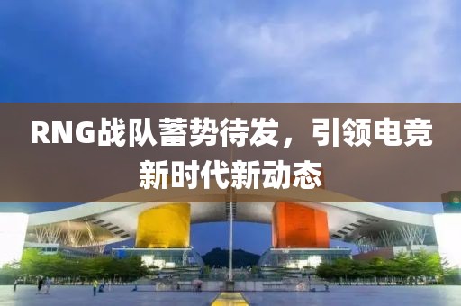RNG戰(zhàn)隊蓄勢待發(fā)，引領(lǐng)電競新時代新動態(tài)
