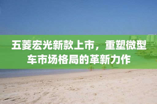 五菱宏光新款上市，重塑微型車市場格局的革新力作